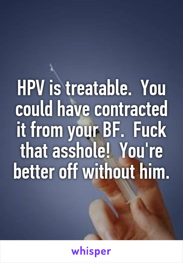 HPV is treatable.  You could have contracted it from your BF.  Fuck that asshole!  You're better off without him.