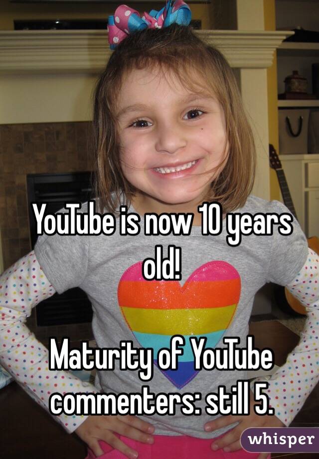 YouTube is now 10 years old!

Maturity of YouTube commenters: still 5.