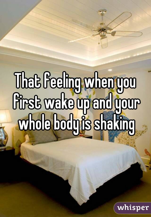 That feeling when you first wake up and your whole body is shaking