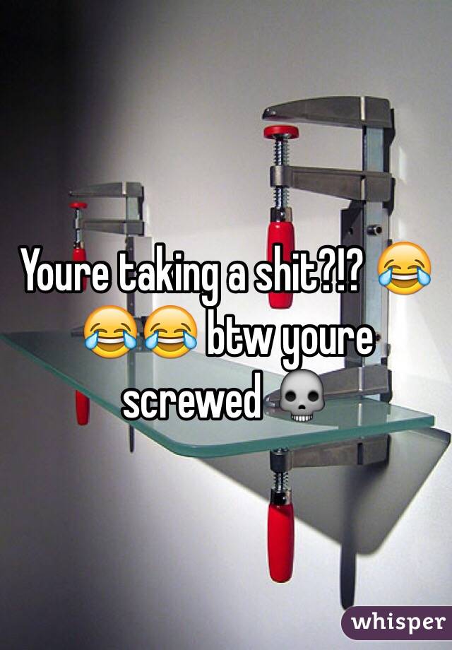 Youre taking a shit?!? 😂😂😂 btw youre screwed 💀