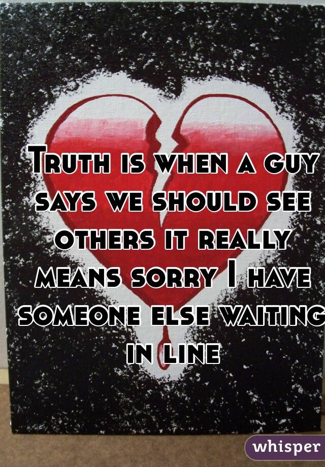 Truth is when a guy says we should see others it really means sorry I have someone else waiting in line 