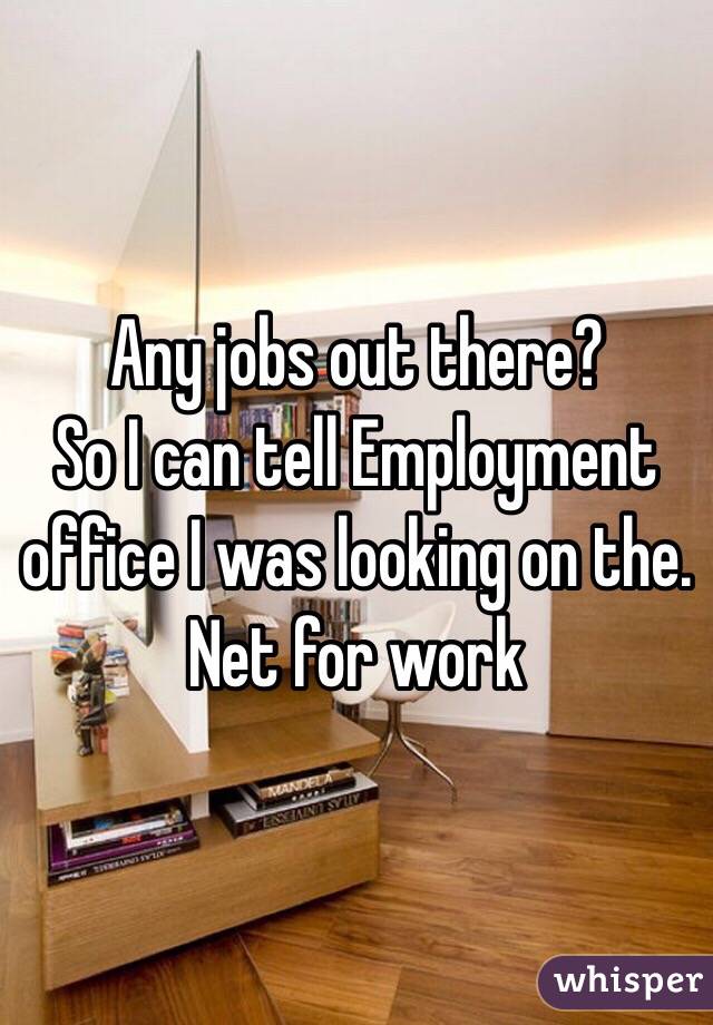 Any jobs out there?
So I can tell Employment office I was looking on the. Net for work