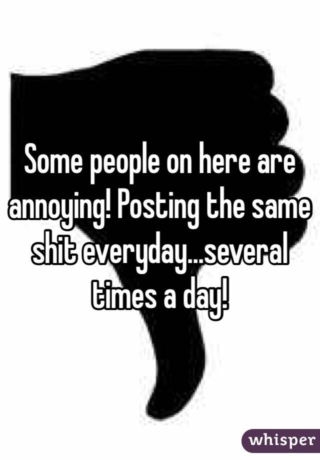 Some people on here are annoying! Posting the same shit everyday...several times a day! 