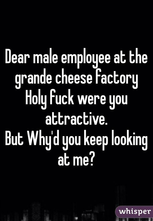 Dear male employee at the grande cheese factory
Holy fuck were you attractive. 
But Why'd you keep looking at me?

