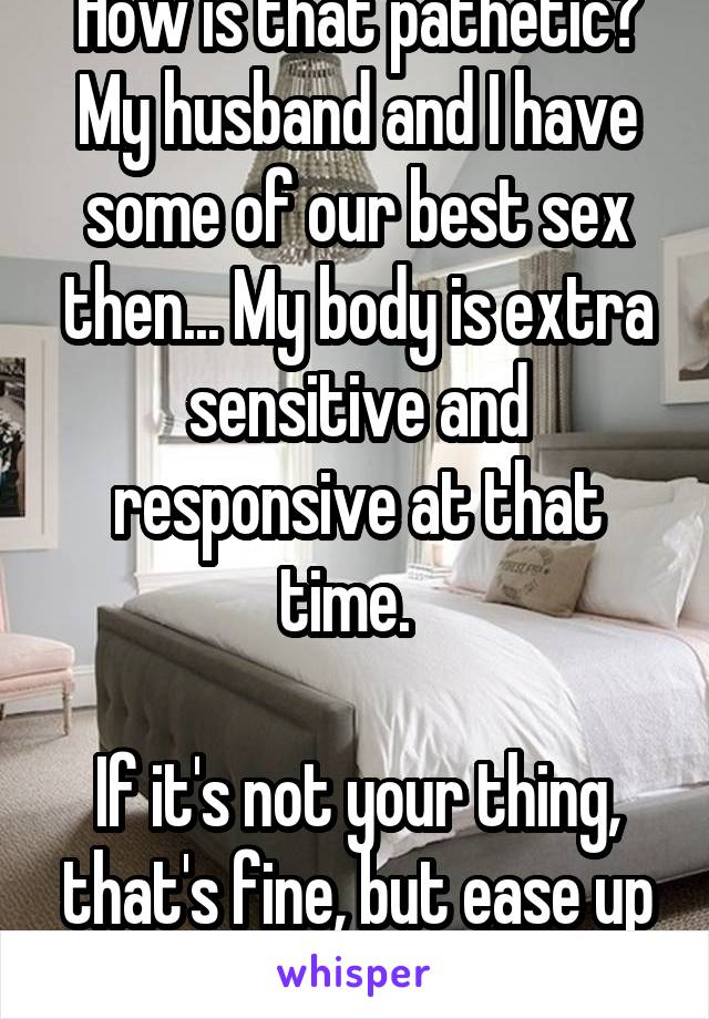 How is that pathetic? My husband and I have some of our best sex then... My body is extra sensitive and responsive at that time.  

If it's not your thing, that's fine, but ease up on the judgment. 