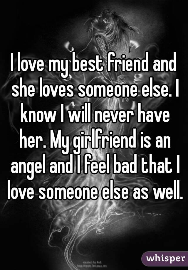 I love my best friend and she loves someone else. I know I will never have her. My girlfriend is an angel and I feel bad that I love someone else as well.