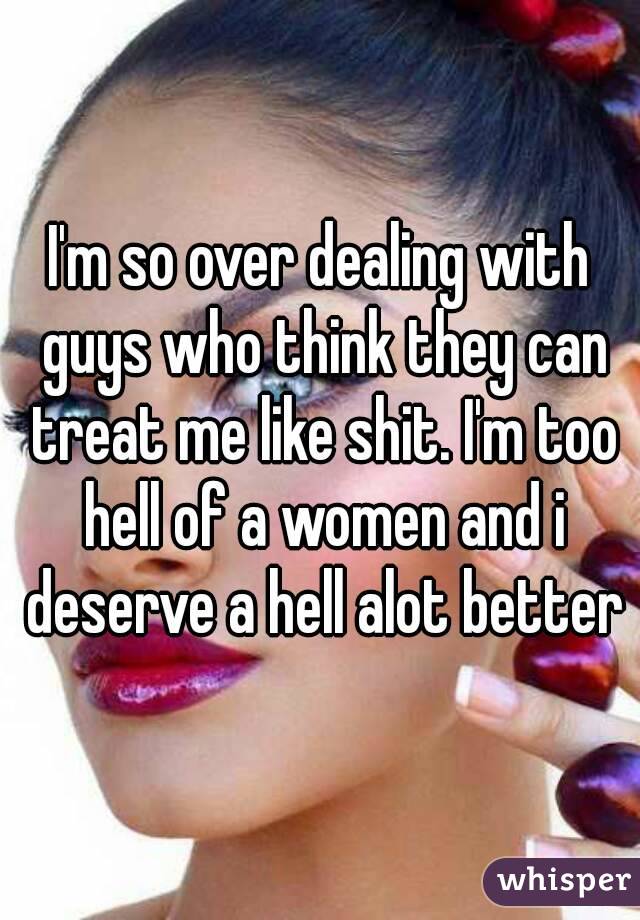 I'm so over dealing with guys who think they can treat me like shit. I'm too hell of a women and i deserve a hell alot better