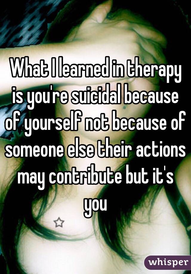 What I learned in therapy is you're suicidal because of yourself not because of someone else their actions may contribute but it's you  