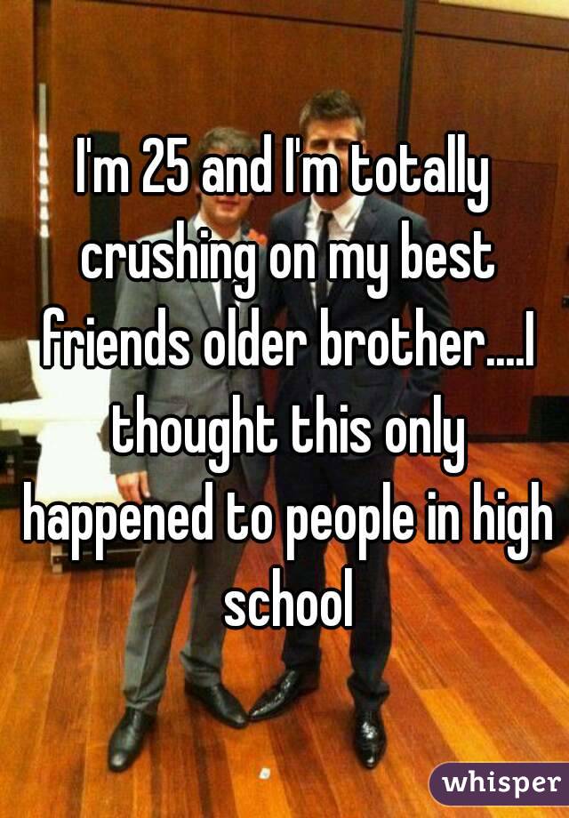 I'm 25 and I'm totally crushing on my best friends older brother....I thought this only happened to people in high school