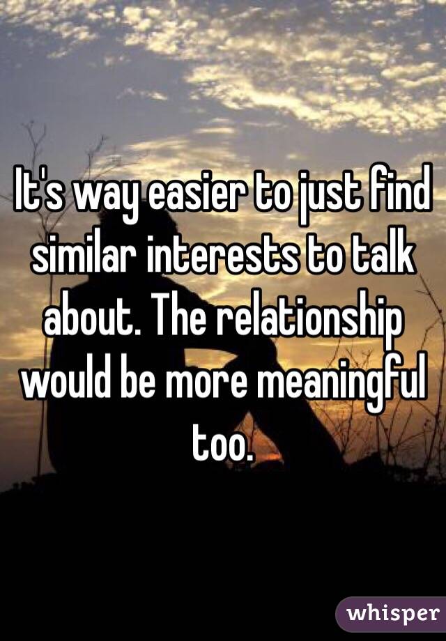It's way easier to just find similar interests to talk about. The relationship would be more meaningful too.