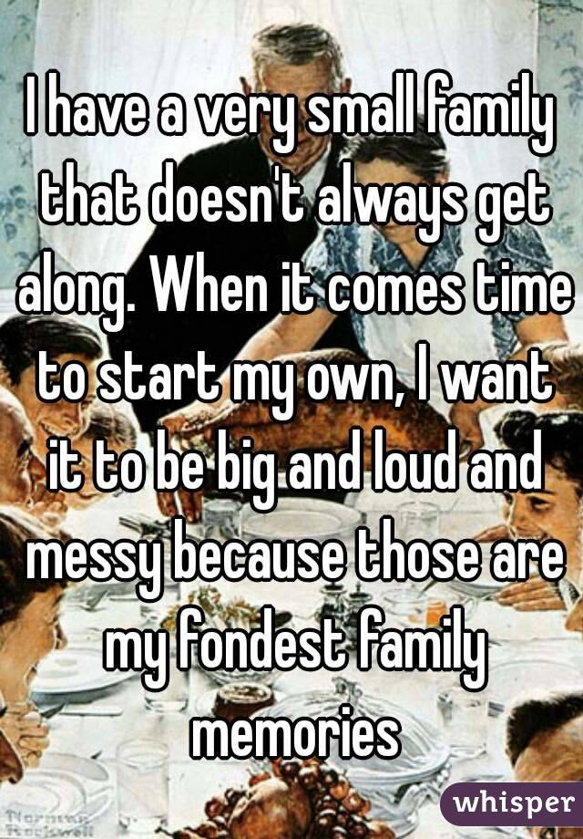 I have a very small family that doesn't always get along. When it comes time to start my own, I want it to be big and loud and messy because those are my fondest family memories