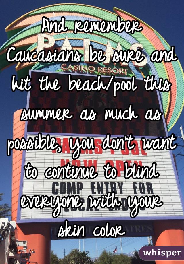 And remember Caucasians be sure and hit the beach/pool this summer as much as possible, you don't want to continue to blind everyone with your skin color