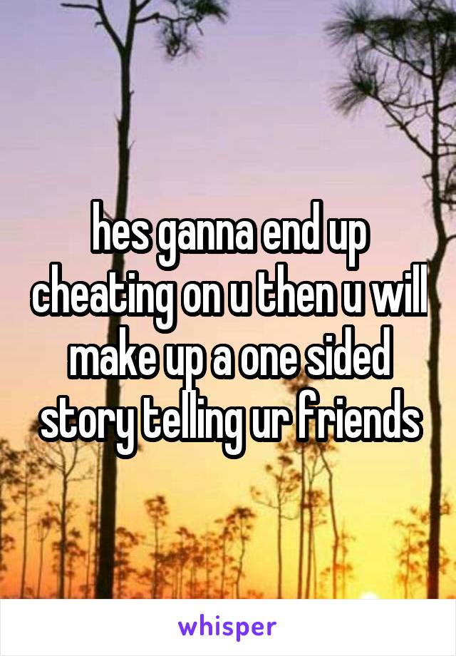 hes ganna end up cheating on u then u will make up a one sided story telling ur friends