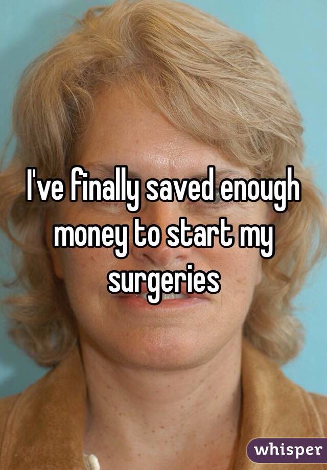 I've finally saved enough money to start my surgeries 