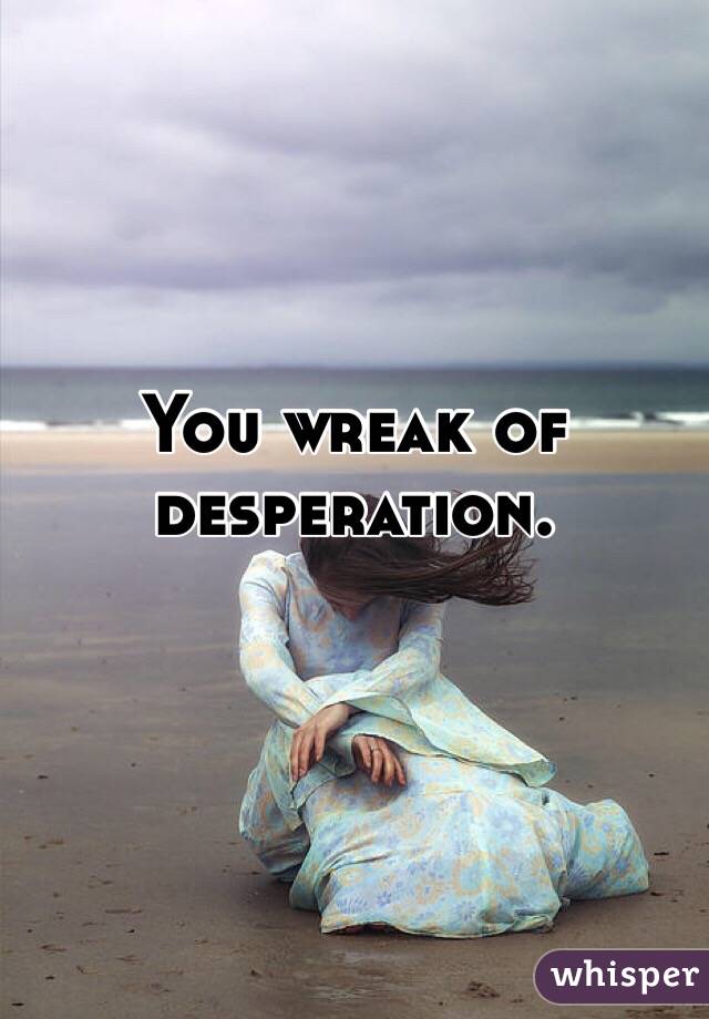 You wreak of desperation. 