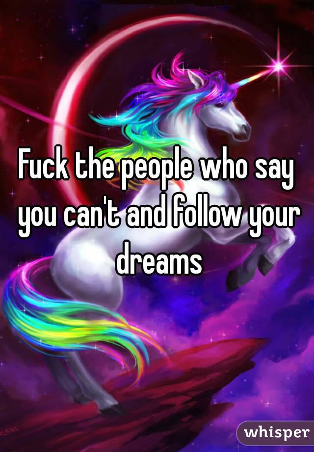 Fuck the people who say you can't and follow your dreams