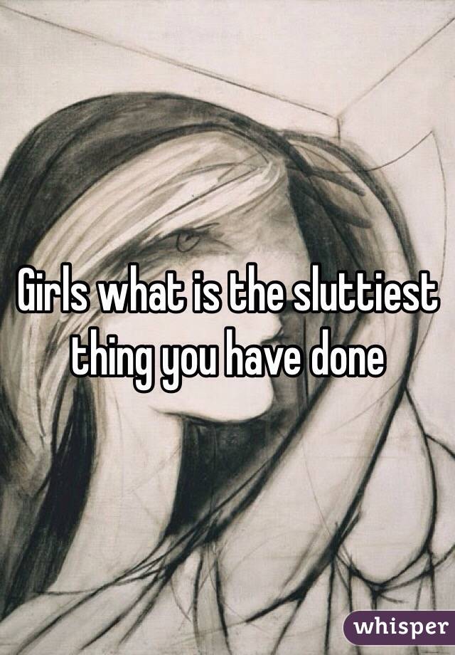 Girls what is the sluttiest thing you have done 