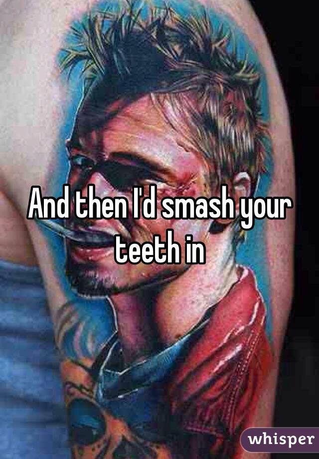 And then I'd smash your teeth in 
