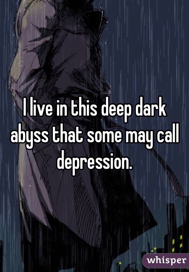 I live in this deep dark abyss that some may call depression.