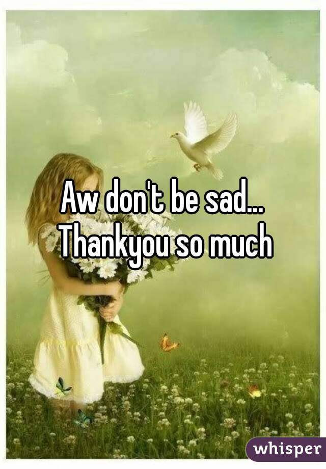 Aw don't be sad... Thankyou so much