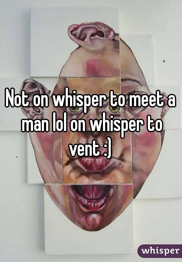 Not on whisper to meet a man lol on whisper to vent :) 