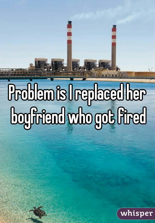 Problem is I replaced her boyfriend who got fired