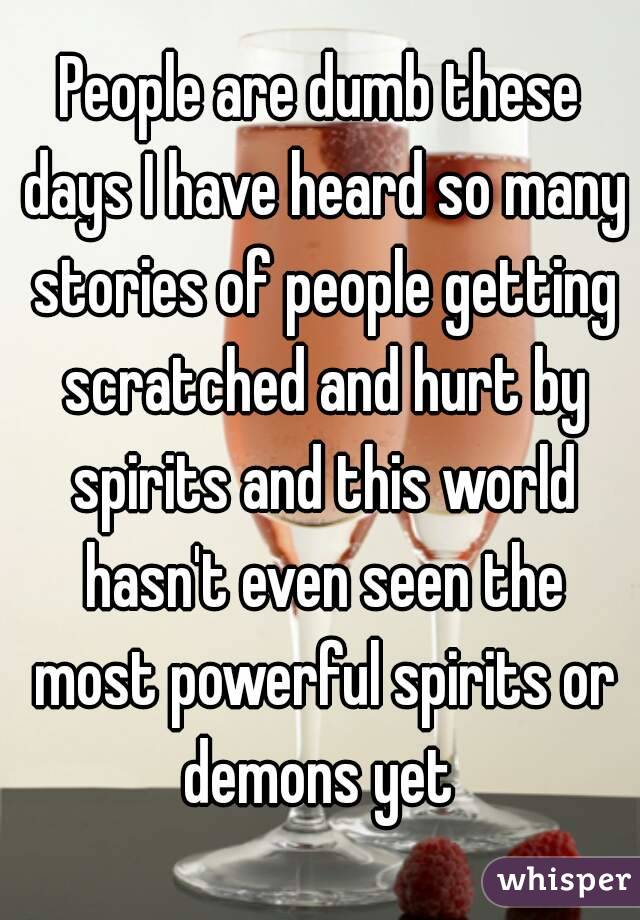 People are dumb these days I have heard so many stories of people getting scratched and hurt by spirits and this world hasn't even seen the most powerful spirits or demons yet 