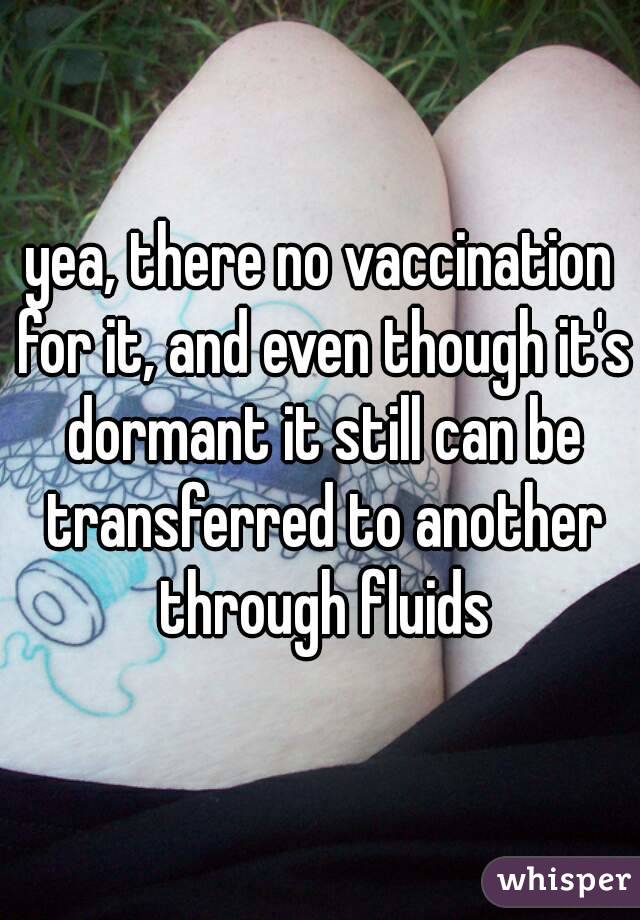 yea, there no vaccination for it, and even though it's dormant it still can be transferred to another through fluids