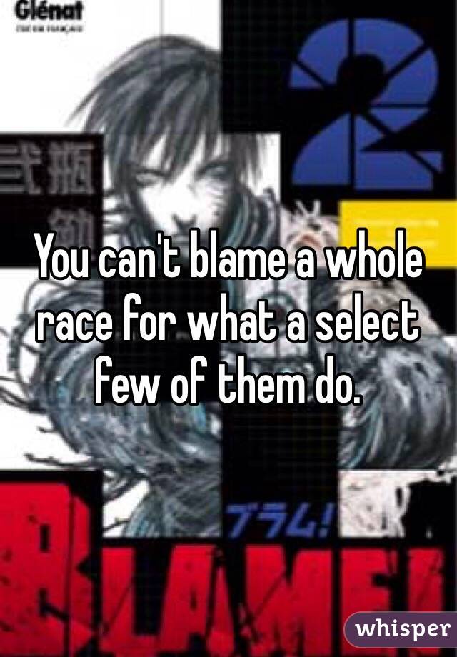 You can't blame a whole race for what a select few of them do.