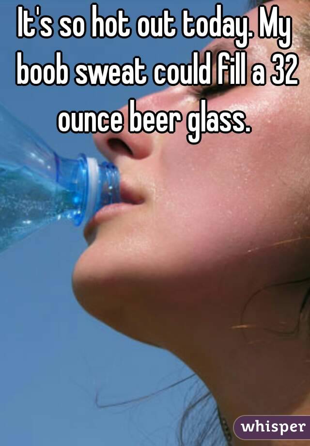 It's so hot out today. My boob sweat could fill a 32 ounce beer glass. 
