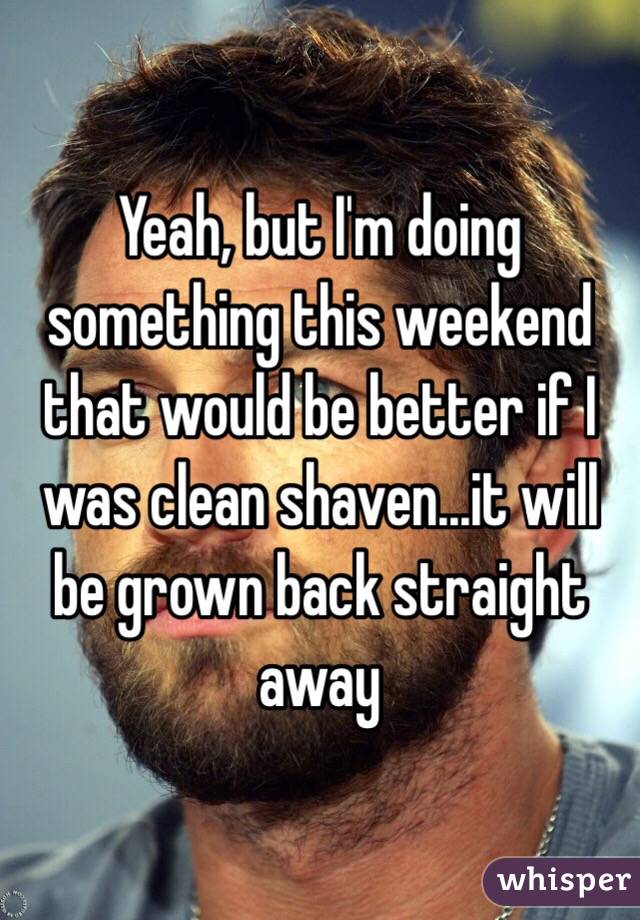 Yeah, but I'm doing something this weekend that would be better if I was clean shaven...it will be grown back straight away