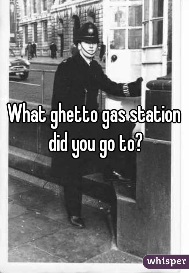 What ghetto gas station did you go to?