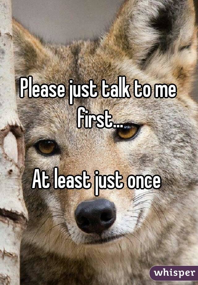Please just talk to me first...

At least just once 

