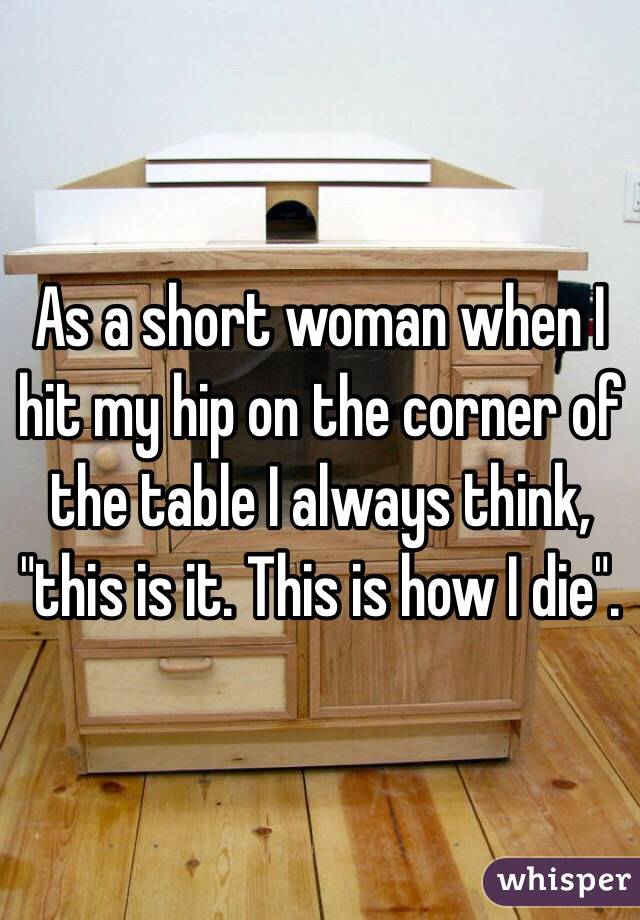 As a short woman when I hit my hip on the corner of the table I always think, "this is it. This is how I die". 