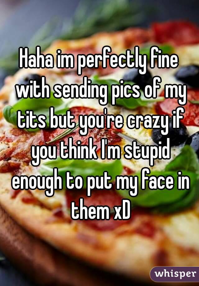 Haha im perfectly fine with sending pics of my tits but you're crazy if you think I'm stupid enough to put my face in them xD