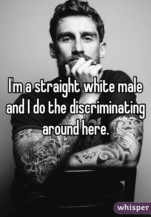 I'm a straight white male and I do the discriminating around here. 