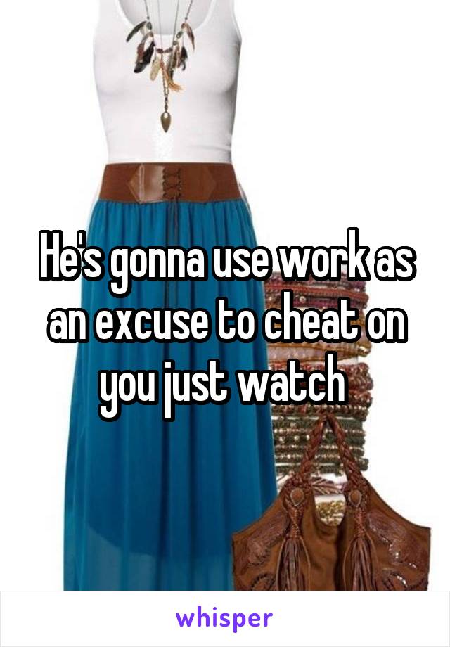 He's gonna use work as an excuse to cheat on you just watch 