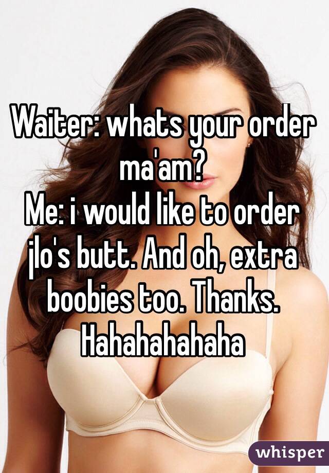 Waiter: whats your order ma'am?
Me: i would like to order jlo's butt. And oh, extra boobies too. Thanks. 
Hahahahahaha
