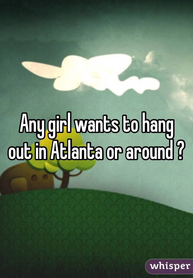  Any girl wants to hang out in Atlanta or around ?