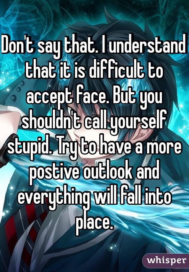 Don't say that. I understand that it is difficult to accept face. But you shouldn't call yourself stupid. Try to have a more postive outlook and everything will fall into place. 