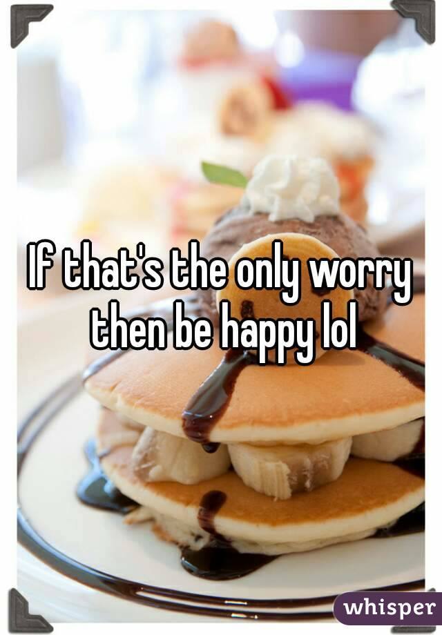 If that's the only worry then be happy lol