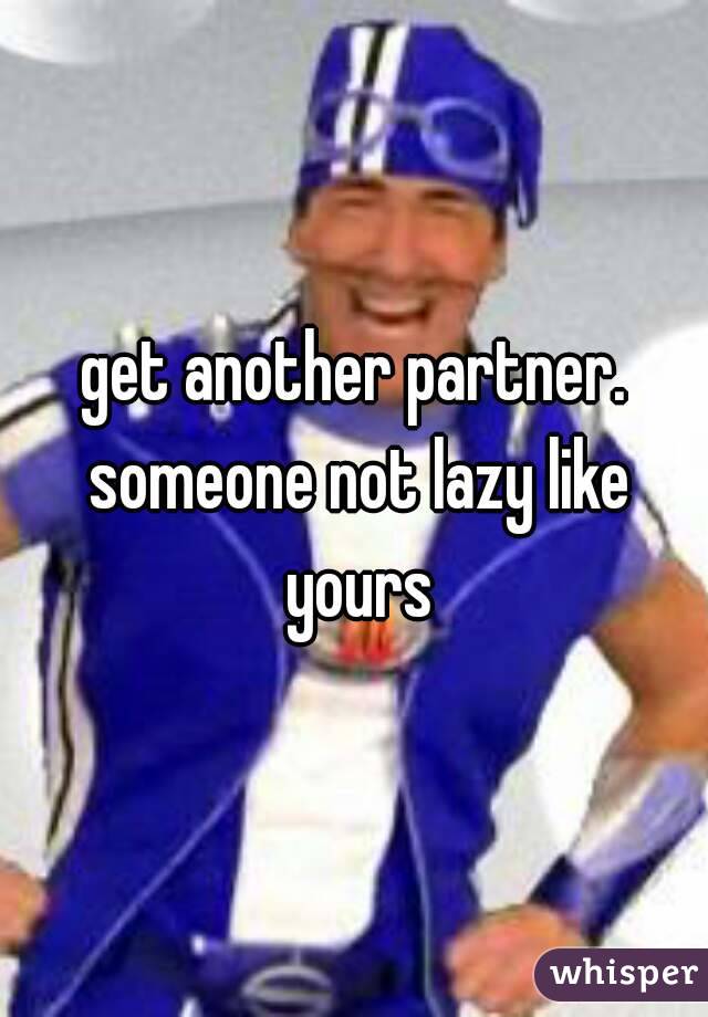 get another partner. someone not lazy like yours