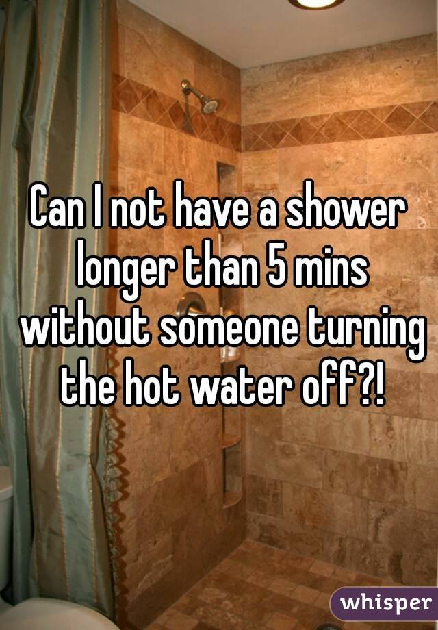 Can I not have a shower longer than 5 mins without someone turning the hot water off?!
