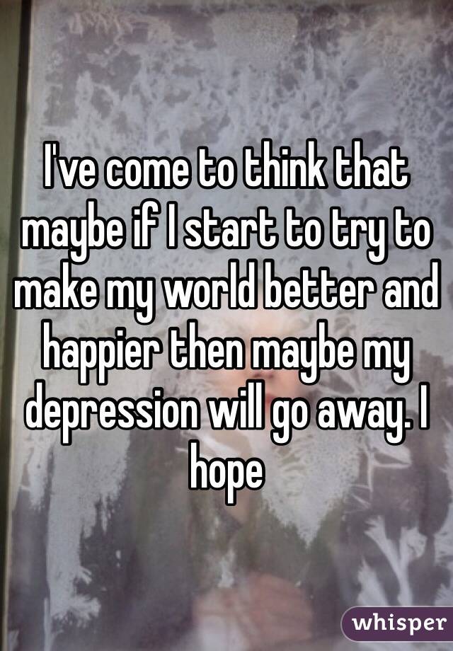 I've come to think that maybe if I start to try to make my world better and happier then maybe my depression will go away. I hope