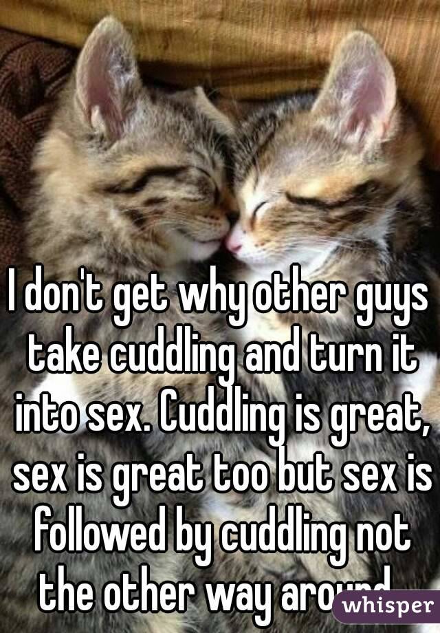 I don't get why other guys take cuddling and turn it into sex. Cuddling is great, sex is great too but sex is followed by cuddling not the other way around. 