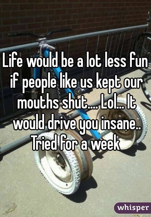 Life would be a lot less fun if people like us kept our mouths shut.... Lol... It would drive you insane.. Tried for a week 