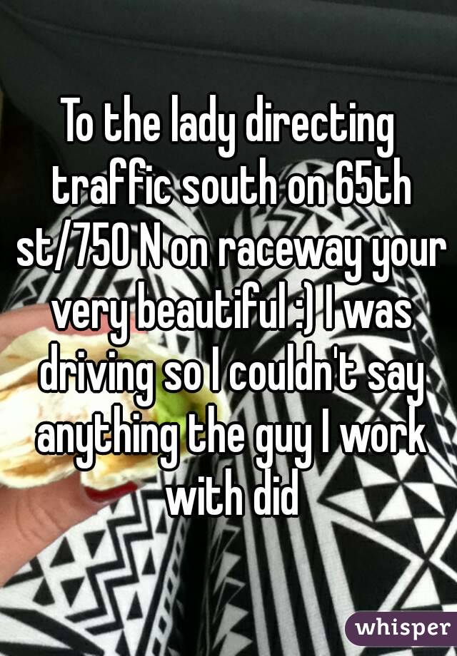 To the lady directing traffic south on 65th st/750 N on raceway your very beautiful :) I was driving so I couldn't say anything the guy I work with did
