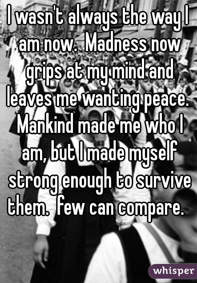 I wasn't always the way I am now.  Madness now grips at my mind and leaves me wanting peace.  Mankind made me who I am, but I made myself strong enough to survive them.  few can compare.  