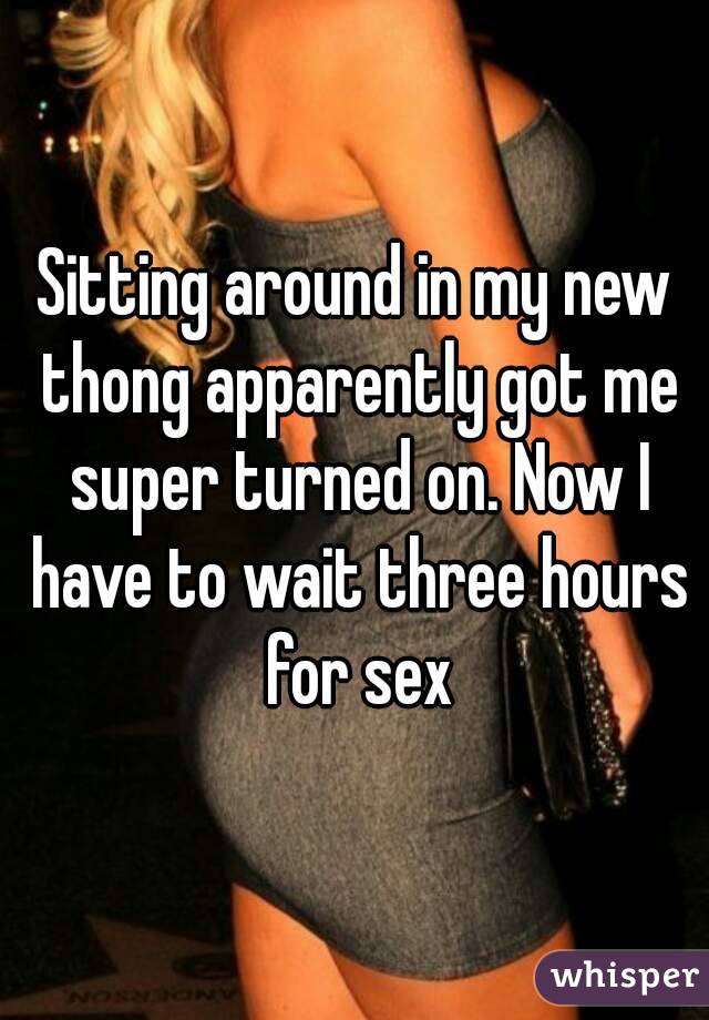 Sitting around in my new thong apparently got me super turned on. Now I have to wait three hours for sex