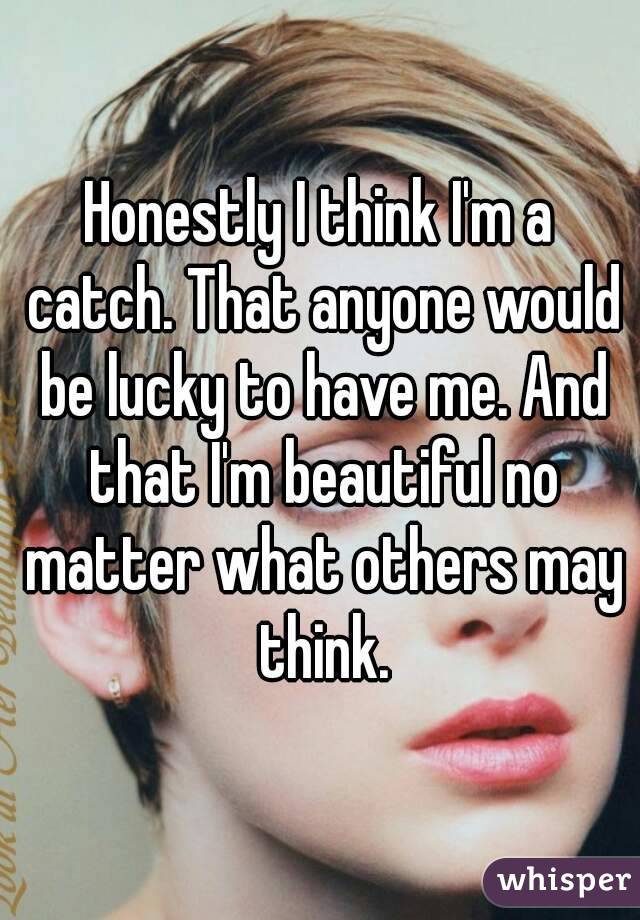 Honestly I think I'm a catch. That anyone would be lucky to have me. And that I'm beautiful no matter what others may think.